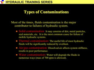 22
Types of Contaminations
Most of the times, fluids contamination is the major
contributor to failures of hydraulic system.
 Solid contamination: It may consists of dirt, metal particles,
seal materials, etc. It is the most common cause for failure of
mobile hydraulic systems.
 Thermal contamination: The useful life of most hydraulic
fluids will be significantly reduced by overheat.
 Air/gas contamination: Dissolved air affects system stiffness,
results in poor performance.
 Water contamination: Water will degrade the fluids in
numerous ways (max of 700 ppm is allowed).
HYDRAULIC TRAINING SERIES
 