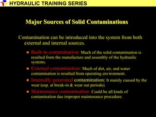 23
Major Sources of Solid Contaminations
Contamination can be introduced into the system from both
external and internal sources.
 Built-in contamination: Much of the solid contamination is
resulted from the manufacture and assembly of the hydraulic
systems.
 External contamination: Much of dirt, air, and water
contamination is resulted from operating environment.
 Internally generated contamination: It mainly caused by the
wear (esp. at break-in & wear out periods).
 Maintenance contamination: Could be all kinds of
contamination due improper maintenance procedure.
HYDRAULIC TRAINING SERIES
 