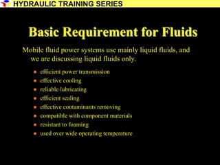 9
Basic Requirement for Fluids
Mobile fluid power systems use mainly liquid fluids, and
we are discussing liquid fluids only.
 efficient power transmission
 effective cooling
 reliable lubricating
 efficient sealing
 effective contaminants removing
 compatible with component materials
 resistant to foaming
 used over wide operating temperature
HYDRAULIC TRAINING SERIES
 