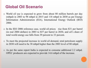 Global Oil Scenario
o World oil use is expected to grow from about 80 million barrels per day
(mbpd) in 2003 to 98 mbpd in 2015 and 118 mbpd in 2030 as per Energy
Information Administration (EIA), International Energy Outlook (IEO)
2006.
o In the IEO 2006 reference case, world oil prices rise from $31 per barrel
(in real 2004 dollars) in 2003 to $57 per barrel in 2030, and oil’s share of
total world energy use falls from 39 percent to 33 percent.
o To meet the projected increase in world oil demand, total petroleum supply
in 2030 will need to be 38 mbpd higher than the 2003 level of 80 mbpd.
o As per the same report India is expected to consume additional 2.2 mbpd.
OPEC producers are expected to provide 14.6 mbpd of the increase.
 