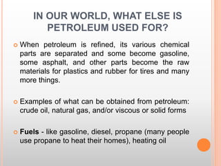 IN OUR WORLD, WHAT ELSE IS
PETROLEUM USED FOR?
 When petroleum is refined, its various chemical
parts are separated and some become gasoline,
some asphalt, and other parts become the raw
materials for plastics and rubber for tires and many
more things.
 Examples of what can be obtained from petroleum:
crude oil, natural gas, and/or viscous or solid forms
 Fuels - like gasoline, diesel, propane (many people
use propane to heat their homes), heating oil
 