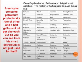 Solvents Diesel Motor Oil Bearing Grease
Ink Floor Wax Ballpoint Pens Football Cleats
Upholstery Sweaters Boats Insecticides
Bicycle Tires Sports Car
Bodies
Nail Polish Fishing lures
Dresses Tires Golf Bags Perfumes
Cassettes Dishwasher Tool Boxes Shoe Polish
Motorcycle
Helmet
Caulking Petroleum Jelly Transparent Tape
CD Player Faucet Washers Antiseptics Clothesline
Curtains Food
Preservatives
Basketballs Soap
Vitamin Capsules Antihistamines Purses Shoes
Dashboards Cortisone Deodorant Footballs
Putty Dyes Panty Hose Refrigerant
Percolators Life Jackets Rubbing Alcohol Linings
Skis TV Cabinets Shag Rugs Electrician's Tape
Tool Racks Car Battery
Cases
Epoxy Paint
One 42-gallon barrel of oil creates 19.4 gallons of
gasoline. The rest (over half) is used to make things
like:Americans
consume
petroleum
products at a
rate of three
and a half
gallons of oil
per day each.
But as you
can see from
this chart
petroleum is
not just used
for fuel!!
 