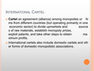 INTERNATIONAL CARTEL
 Cartel an agreement (alliance) among monopolies or fir
ms from different countries (but operating primarily in one
economic sector) to divide upmarkets and source
s of raw materials, establish monopoly prices,
exploit patents, and take other steps to obtain ma
ximum profits.
 International cartels also include domestic cartels and oth
er forms of domestic monopolistic associations.
 