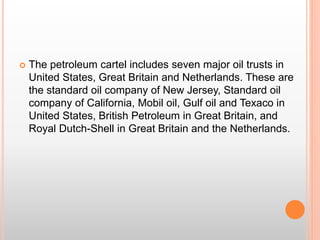  The petroleum cartel includes seven major oil trusts in
United States, Great Britain and Netherlands. These are
the standard oil company of New Jersey, Standard oil
company of California, Mobil oil, Gulf oil and Texaco in
United States, British Petroleum in Great Britain, and
Royal Dutch-Shell in Great Britain and the Netherlands.
 