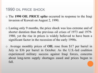 1990 OIL PRICE SHOCK
o The 1990 OIL PRICE spike occurred in response to the Iraqi
invasion of Kuwait on August 2, 1990.
o Lasting only 9 months, the price shock was less extreme and of
shorter duration than the previous oil crises of 1973 and 1979-
1980, yet the rise in prices is widely believed to have been a
significant factor in the recession of the early 1990s.
o Average monthly prices of OIL rose from $17 per barrel in
July to $36 per barrel in October. As the U.S.-led coalition
experienced military success against Iraqi forces, concerns
about long-term supply shortages eased and prices began to
fall.
 