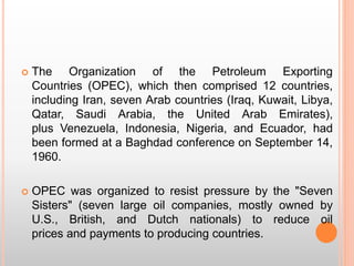  The Organization of the Petroleum Exporting
Countries (OPEC), which then comprised 12 countries,
including Iran, seven Arab countries (Iraq, Kuwait, Libya,
Qatar, Saudi Arabia, the United Arab Emirates),
plus Venezuela, Indonesia, Nigeria, and Ecuador, had
been formed at a Baghdad conference on September 14,
1960.
 OPEC was organized to resist pressure by the "Seven
Sisters" (seven large oil companies, mostly owned by
U.S., British, and Dutch nationals) to reduce oil
prices and payments to producing countries.
 