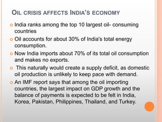 OIL CRISIS AFFECTS INDIA’S ECONOMY
 India ranks among the top 10 largest oil- consuming
countries
 Oil accounts for about 30% of India's total energy
consumption.
 Now India imports about 70% of its total oil consumption
and makes no exports.
 This naturally would create a supply deficit, as domestic
oil production is unlikely to keep pace with demand.
 An IMF report says that among the oil importing
countries, the largest impact on GDP growth and the
balance of payments is expected to be felt in India,
Korea, Pakistan, Philippines, Thailand, and Turkey.
 