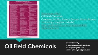 Oil Field Chemicals
Presentation by
Primary Information Services
www.primaryinfo.com
mailto:primaryinfo@gmail.com
Database offer :
Oil Field Chemicals
Company Profiles, Project, Process, Patent, Buyers,
Technology, Suppliers, Market
http://primaryinfo.com/scope/oil-field-
chemicals.htm
 