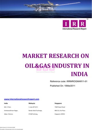 MARKET RESEARCH ON
                                                                  OIL&GAS INDUSTRY IN
                                                                               INDIA
                                                                                            Reference code: IRRMROGMAR11-01

                                                                                            Published On: 15Mar2011




           www.internationalresearchreport.com
           India                                                   Malaysia                     Singapore

           #42, II Floor,                                          3, Jalan BP 3/17,            7500ª Beach Road

           Venkatarathinam Nagar,                                  Bandar Bukit Puchonga,       #08-313, the Plaza

           Adyar, Chennai.                                         47100 Puchong,               Singapore 199591




Market Research on OIL AND GAS @IRR

This profile is a licensed product and is not to be photocopied
 