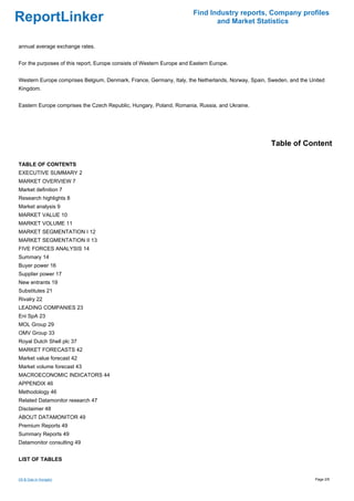 Find Industry reports, Company profiles
ReportLinker                                                                  and Market Statistics


annual average exchange rates.


For the purposes of this report, Europe consists of Western Europe and Eastern Europe.


Western Europe comprises Belgium, Denmark, France, Germany, Italy, the Netherlands, Norway, Spain, Sweden, and the United
Kingdom.


Eastern Europe comprises the Czech Republic, Hungary, Poland, Romania, Russia, and Ukraine.




                                                                                                   Table of Content

TABLE OF CONTENTS
EXECUTIVE SUMMARY 2
MARKET OVERVIEW 7
Market definition 7
Research highlights 8
Market analysis 9
MARKET VALUE 10
MARKET VOLUME 11
MARKET SEGMENTATION I 12
MARKET SEGMENTATION II 13
FIVE FORCES ANALYSIS 14
Summary 14
Buyer power 16
Supplier power 17
New entrants 19
Substitutes 21
Rivalry 22
LEADING COMPANIES 23
Eni SpA 23
MOL Group 29
OMV Group 33
Royal Dutch Shell plc 37
MARKET FORECASTS 42
Market value forecast 42
Market volume forecast 43
MACROECONOMIC INDICATORS 44
APPENDIX 46
Methodology 46
Related Datamonitor research 47
Disclaimer 48
ABOUT DATAMONITOR 49
Premium Reports 49
Summary Reports 49
Datamonitor consulting 49


LIST OF TABLES


Oil & Gas in Hungary                                                                                                 Page 2/6
 