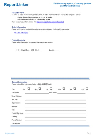 Find Industry reports, Company profiles
ReportLinker                                                                            and Market Statistics


              Fax Order Form
              To place an order via fax simply print this form, fill in the information below and fax the completed form to:
                           Europe, Middle East and Africa : + 33 4 37 37 15 56
                           Asia, Oceania and America : + 1 (805) 617 17 93
              If you have any questions please visit http://www.reportlinker.com/notify/contact


              Order Information
              Please verify that the product information is correct and select the format(s) you require.

                       Oil & Gas in Hungary




              Product Formats
              Please select the product formats and the quantity you require.




                                 Digital Copy--USD 250.00                  Quantity: _____




              Contact Information
              Please enter all the information below in BLOCK CAPITALS


              Title:                Mr               Mrs              Dr                Miss                Ms                 Prof

              First Name:                _____________________________ Last Name: __________________________________

              Email Address:          __________________________________________________________________________

              Job Title:              __________________________________________________________________________

              Organization:           __________________________________________________________________________

              Address:                __________________________________________________________________________

              City:                   __________________________________________________________________________

              Postal / Zip Code:         __________________________________________________________________________

              Country:                __________________________________________________________________________

              Phone Number:           __________________________________________________________________________

              Fax Number:             __________________________________________________________________________




Oil & Gas in Hungary                                                                                                                  Page 5/6
 