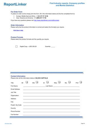 Find Industry reports, Company profiles
ReportLinker                                                                            and Market Statistics


               Fax Order Form
               To place an order via fax simply print this form, fill in the information below and fax the completed form to:
                          Europe, Middle East and Africa : + 33 4 37 37 15 56
                          Asia, Oceania and America : + 1 (805) 617 17 93
               If you have any questions please visit http://www.reportlinker.com/notify/contact


               Order Information
               Please verify that the product information is correct and select the format(s) you require.

                     Oil & Gas in Italy




               Product Formats
               Please select the product formats and the quantity you require.




                                 Digital Copy--USD 250.00                  Quantity: _____




               Contact Information
               Please enter all the information below in BLOCK CAPITALS


               Title:               Mr                Mrs             Dr                 Miss                Ms                 Prof

               First Name:                _____________________________ Last Name: __________________________________

               Email Address:         __________________________________________________________________________

               Job Title:                 __________________________________________________________________________

               Organization:              __________________________________________________________________________

               Address:                   __________________________________________________________________________

               City:                      __________________________________________________________________________

               Postal / Zip Code:         __________________________________________________________________________

               Country:                   __________________________________________________________________________

               Phone Number:              __________________________________________________________________________

               Fax Number:            __________________________________________________________________________




Oil & Gas in Italy                                                                                                                     Page 5/6
 