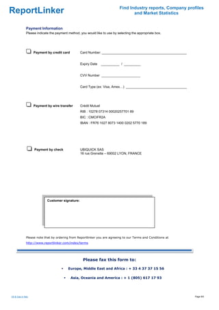 Find Industry reports, Company profiles
ReportLinker                                                                         and Market Statistics


               Payment Information
               Please indicate the payment method, you would like to use by selecting the appropriate box.




                     Payment by credit card        Card Number: ______________________________________________


                                                   Expiry Date     __________ / _________


                                                   CVV Number _____________________


                                                   Card Type (ex: Visa, Amex…) _________________________________




                     Payment by wire transfer      Crédit Mutuel
                                                   RIB : 10278 07314 00020257701 89
                                                   BIC : CMCIFR2A
                                                   IBAN : FR76 1027 8073 1400 0202 5770 189




                     Payment by check              UBIQUICK SAS
                                                   16 rue Grenette – 69002 LYON, FRANCE




                             Customer signature:

                              




               Please note that by ordering from Reportlinker you are agreeing to our Terms and Conditions at
               http://www.reportlinker.com/index/terms




                                                     Please fax this form to:

                                           Europe, Middle East and Africa : + 33 4 37 37 15 56

                                              Asia, Oceania and America : + 1 (805) 617 17 93




Oil & Gas in Italy                                                                                                 Page 6/6
 