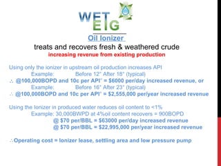 Oil Ionizer  treats and recovers fresh & weathered crude increasing revenue from existing production ,[object Object],[object Object],[object Object],[object Object],[object Object],[object Object],[object Object],[object Object],[object Object],[object Object],WET/EIG 