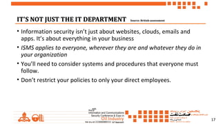 17
IT'S NOT JUST THE IT DEPARTMENTIT'S NOT JUST THE IT DEPARTMENT Source: British-assessmentSource: British-assessment
• Information security isn’t just about websites, clouds, emails and
apps. It’s about everything in your business
• ISMS applies to everyone, wherever they are and whatever they do in
your organization
• You’ll need to consider systems and procedures that everyone must
follow.
• Don’t restrict your policies to only your direct employees.
 