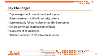 18
Key ChallengesKey Challenges
• Top management commitment and support
• Raise awareness and build security culture
• Systematically follow implemented ISMS processes
• Ensure continual improvement of ISMS
• Involvement of employee
• Relation between IT / IS into core business
 