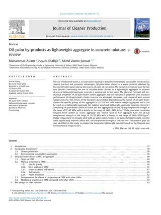 Review
Oil-palm by-products as lightweight aggregate in concrete mixture: a
review
Muhammad Aslam a
, Payam Shaﬁgh b
, Mohd Zamin Jumaat a, *
a
Department of Civil Engineering, Faculty of Engineering, University of Malaya, 50603 Kuala Lumpur, Malaysia
b
Department of Building Surveying, Faculty of Built Environment, University of Malaya, 50603 Kuala Lumpur, Malaysia
a r t i c l e i n f o
Article history:
Received 9 July 2015
Received in revised form
21 March 2016
Accepted 21 March 2016
Available online 8 April 2016
Keywords:
Oil-palm-boiler clinker
Lightweight aggregate concrete
Mechanical properties
Structural behaviour
Prestressing
a b s t r a c t
The use of industrial waste as a construction material to build environmentally sustainable structures has
several practical and economic advantages. Oil-palm-boiler clinker is a waste material obtained by
burning off solid wastes during the process of palm oil extraction. The research performed over the last
two decades concerning the use of oil-palm-boiler clinker as a lightweight aggregate to produce
structural lightweight aggregate concrete is summarized in this paper. The physical, chemical and me-
chanical properties of oil-palm-boiler clinker aggregate and the mechanical properties and structural
performance of oil-palm-boiler clinker concrete are addressed, discussed, and compared with normal
weight concrete. The review of the literature showed that depending on the source of oil-palm-boiler
clinker the speciﬁc gravity of this aggregate is 15e35% less than normal weight aggregates and it can
be used as a lightweight aggregate for making structural lightweight aggregate concrete. Concretes
containing oil-palm-boiler clinker as coarse and ﬁne aggregates have the 28-day compressive strength in
the range of 17e47 MPa, with a density in the range of 1440e1850 kg/m3
. While, concretes containing
oil-palm-boiler clinker as coarse aggregate and normal sand as ﬁne aggregate have the 28-day
compressive strength in the range of 15e35 MPa with a density in the range of 1800e2000 kg/m3
.
Partial replacement of oil palm shell with oil-palm-boiler clinker in oil palm shell lightweight concrete
could signiﬁcantly improve (about 40%) the compressive strength of the concrete. The research gaps are
also identiﬁed in this study to explore the innovative lightweight concrete based on the ﬁnancial and
environmental design factors.
© 2016 Elsevier Ltd. All rights reserved.
Contents
1. Introduction . . . . . . . . . . . . . . . . . . . . . . . . . . . . . . . . . . . . . . . . . . . . . . . . . . . . . . . . . . . . . . . . . . . . . . . . . . . . . . . . . . . . . . . . . . . . . . . . . . . . . . . . . . . . . . . . . . . . . . . 57
2. Sustainable development . . . . . . . . . . . . . . . . . . . . . . . . . . . . . . . . . . . . . . . . . . . . . . . . . . . . . . . . . . . . . . . . . . . . . . . . . . . . . . . . . . . . . . . . . . . . . . . . . . . . . . . . . . . 58
2.1. Cleaner production . . . . . . . . . . . . . . . . . . . . . . . . . . . . . . . . . . . . . . . . . . . . . . . . . . . . . . . . . . . . . . . . . . . . . . . . . . . . . . . . . . . . . . . . . . . . . . . . . . . . . . . . . . . 58
2.2. Environmental sustainability assessment . . . . . . . . . . . . . . . . . . . . . . . . . . . . . . . . . . . . . . . . . . . . . . . . . . . . . . . . . . . . . . . . . . . . . . . . . . . . . . . . . . . . . . . . 58
3. Oil-palm-boiler clinker (OPBC) as aggregate . . . . . . . . . . . . . . . . . . . . . . . . . . . . . . . . . . . . . . . . . . . . . . . . . . . . . . . . . . . . . . . . . . . . . . . . . . . . . . . . . . . . . . . . . . . 60
3.1. Origin of OPBC . . . . . . . . . . . . . . . . . . . . . . . . . . . . . . . . . . . . . . . . . . . . . . . . . . . . . . . . . . . . . . . . . . . . . . . . . . . . . . . . . . . . . . . . . . . . . . . . . . . . . . . . . . . . . . . 60
3.2. Physical properties of OPBC . . . . . . . . . . . . . . . . . . . . . . . . . . . . . . . . . . . . . . . . . . . . . . . . . . . . . . . . . . . . . . . . . . . . . . . . . . . . . . . . . . . . . . . . . . . . . . . . . . . . 60
3.2.1. Specific gravity . . . . . . . . . . . . . . . . . . . . . . . . . . . . . . . . . . . . . . . . . . . . . . . . . . . . . . . . . . . . . . . . . . . . . . . . . . . . . . . . . . . . . . . . . . . . . . . . . . . . . . . . 60
3.2.2. Sieve analysis of OPBC . . . . . . . . . . . . . . . . . . . . . . . . . . . . . . . . . . . . . . . . . . . . . . . . . . . . . . . . . . . . . . . . . . . . . . . . . . . . . . . . . . . . . . . . . . . . . . . . . 61
3.2.3. Shape thickness and texture . . . . . . . . . . . . . . . . . . . . . . . . . . . . . . . . . . . . . . . . . . . . . . . . . . . . . . . . . . . . . . . . . . . . . . . . . . . . . . . . . . . . . . . . . . . . 61
3.2.4. Bulk density . . . . . . . . . . . . . . . . . . . . . . . . . . . . . . . . . . . . . . . . . . . . . . . . . . . . . . . . . . . . . . . . . . . . . . . . . . . . . . . . . . . . . . . . . . . . . . . . . . . . . . . . . 61
3.2.5. Water absorption . . . . . . . . . . . . . . . . . . . . . . . . . . . . . . . . . . . . . . . . . . . . . . . . . . . . . . . . . . . . . . . . . . . . . . . . . . . . . . . . . . . . . . . . . . . . . . . . . . . . . . 62
3.3. Comparison of the chemical composition of OPBC with other LWAs . . . . . . . . . . . . . . . . . . . . . . . . . . . . . . . . . . . . . . . . . . . . . . . . . . . . . . . . . . . . . . . . . 62
3.4. Mechanical properties of OPBC compared with other LWAs . . . . . . . . . . . . . . . . . . . . . . . . . . . . . . . . . . . . . . . . . . . . . . . . . . . . . . . . . . . . . . . . . . . . . . . . 63
4. Mix design for OPBC concrete . . . . . . . . . . . . . . . . . . . . . . . . . . . . . . . . . . . . . . . . . . . . . . . . . . . . . . . . . . . . . . . . . . . . . . . . . . . . . . . . . . . . . . . . . . . . . . . . . . . . . . . . 63
* Corresponding author. Tel.: þ60 379675203; fax: þ60 379675318.
E-mail addresses: bhanbhroma@gmail.com (M. Aslam), pshaﬁgh@gmail.com (P. Shaﬁgh), zamin@um.edu.my (M.Z. Jumaat).
Contents lists available at ScienceDirect
Journal of Cleaner Production
journal homepage: www.elsevier.com/locate/jclepro
http://dx.doi.org/10.1016/j.jclepro.2016.03.100
0959-6526/© 2016 Elsevier Ltd. All rights reserved.
Journal of Cleaner Production 126 (2016) 56e73
 