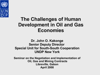 The Challenges of Human Development in Oil and Gas Economies   Dr. John O. Kakonge Senior Deputy Director  Special Unit for South-South Cooperation UNDP New York Seminar on the Negotiation and Implementation of Oil, Gas and Mining Contracts Libreville, Gabon April 2008 