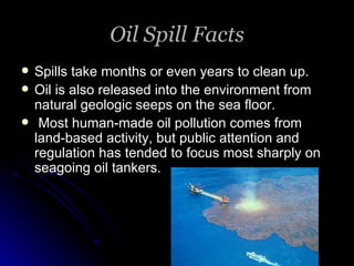 Oil Spill Facts Spills take months or even years to clean up. Oil is also released into the environment from natural geologic seeps on the sea floor. Most human-made oil pollution comes from land-based activity, but public attention and regulation has tended to focus most sharply on seagoing oil tankers. 