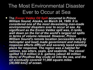 The Most Environmental Disaster Ever to Occur at Sea The  Exxon Valdez Oil Spill  occurred in Prince William Sound, Alaska, on March 24, 1989. It is considered one of the most devastating man-made environmental disasters ever to occur at sea. As significant as the Exxon Valdez spill was, it ranks well down on the list of the world's largest oil spills in terms of volume released. However, Prince William Sound's remote location (accessible only by helicopter and boat) made government and industry response efforts difficult and severely taxed existing plans for response. The region was a habitat for salmon, sea otters, seals, and seabirds. The vessel spilled 10.8 million U.S. gallons (about 40 million liters) of Prudhoe Bay crude oil into the sea, and the oil eventually covered 11,000 square miles (28,000 km2) of ocean. 