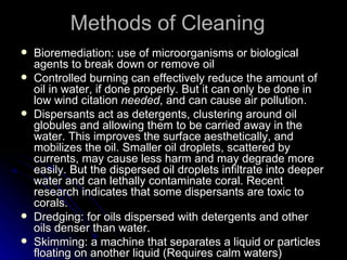 Methods of Cleaning  Bioremediation: use of microorganisms or biological agents to break down or remove oil Controlled burning can effectively reduce the amount of oil in water, if done properly. But it can only be done in low wind citation  needed , and can cause air pollution.  Dispersants act as detergents, clustering around oil globules and allowing them to be carried away in the water. This improves the surface aesthetically, and mobilizes the oil. Smaller oil droplets, scattered by currents, may cause less harm and may degrade more easily. But the dispersed oil droplets infiltrate into deeper water and can lethally contaminate coral. Recent research indicates that some dispersants are toxic to corals. Dredging: for oils dispersed with detergents and other oils denser than water.  Skimming: a machine that separates a liquid or particles floating on another liquid (Requires calm waters)  