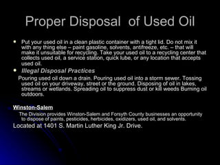 Proper Disposal  of Used Oil Put your used oil in a clean plastic container with a tight lid. Do not mix it with any thing else – paint gasoline, solvents, antifreeze, etc. – that will make it unsuitable for recycling. Take your used oil to a recycling center that collects used oil, a service station, quick lube, or any location that accepts used oil.   Illegal Disposal Practices   Pouring used oil down a drain. Pouring used oil into a storm sewer. Tossing used oil on your driveway, street or the ground. Disposing of oil in lakes, streams or wetlands. Spreading oil to suppress dust or kill weeds Burning oil outdoors. Winston-Salem    The Division provides Winston-Salem and Forsyth County businesses an opportunity to dispose of paints, pesticides, herbicides, oxidizers, used oil, and solvents. Located at 1401 S. Martin Luther King Jr. Drive.   
