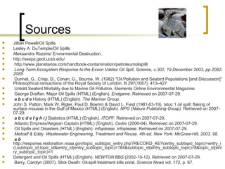 Sources Jillian Powell/Oil Spills Lesley A. DuTemple/Oil Spills Aleksandrs Rozens/ Enviormental Destruction, http://seeps.geol.ucsb.edu/  http://www.planetarios.com/handbook-contamination/petroleumoilspilll  Long-Term Ecosystem Response to the Exxon Valdez Oil Spill, Science, v.302, 19 December 2003, pp.2082-2085   Dunnet, G., Crisp, D., Conan, G., Bourne, W. (1982) "Oil Pollution and Seabird Populations [and Discussion]" Philosophical ransactions of the Royal Society of London. B 297(1087): 413–427  Untold Seabird Mortality due to Marine Oil Pollution, Elements Online Environmental Magazine.  George Draffan. Major Oil Spills (HTML) (English).  Endgame . Retrieved on 2007-07-29.  a   b   c   d   e  History (HTML) (English).  The Mariner Group .  John S. Patton, Mark W. Rigler, Paul D. Boehm & David L. Fiest (1981-03-19). Ixtoc 1 oil spill: flaking of surface mousse in the Gulf of Mexico (HTML) (English).  NPG (Nature Publishing Group) . Retrieved on 2007-07-29.  a   b   c   d   e   f   g   h   i   j  Statistics (HTML) (English).  ITOPF . Retrieved on 2007-07-29.  Atlantic Empress/Aegean Captain (HTML) (English).  Cedre  (2006-04). Retrieved on 2007-07-29.  Oil Spills and Disasters (HTML) (English).  infoplease . infoplease. Retrieved on 2007-07-29.  Metcalf & Eddy. Wastewater Engineering, Treatment and Reuse. 4th ed. New York: McGraw-Hill, 2003. 98.   a   b  http://response.restoration.noaa.gov/topic_subtopic_entry.php?RECORD_KEY(entry_subtopic_topic)=entry_id,subtopic_id,topic_id&entry_id(entry_subtopic_topic)=184&subtopic_id(entry_subtopic_topic)=8&topic_id(entry_subtopic_topic)=1  Detergent and Oil Spills (HTML) (English).  NEWTON BBS  (2002-10-12). Retrieved on 2007-07-29.  Barry, Carolyn (2007). Slick Death: Oil-spill treatment kills coral,  Science News  vol. 172, p. 67.  