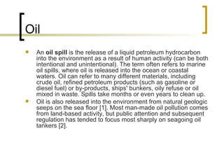 Oil An  oil spill  is the release of a liquid petroleum hydrocarbon into the environment as a result of human activity (can be both intentional and unintentional). The term often refers to marine oil spills, where oil is released into the ocean or coastal waters. Oil can refer to many different materials, including crude oil, refined petroleum products (such as gasoline or diesel fuel) or by-products, ships' bunkers, oily refuse or oil mixed in waste. Spills take months or even years to clean up. Oil is also released into the environment from natural geologic seeps on the sea floor [1]. Most man-made oil pollution comes from land-based activity, but public attention and subsequent regulation has tended to focus most sharply on seagoing oil tankers [2]. 