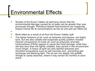 Environmental Effects  Studies of the Exxon Valdez oil spill have shown that the environmental damage caused by oil spills can be greater than was previously thought. Petroleum-based hydrocarbons can negatively impact marine life at concentrations as low as one part per billion.[3] Birds killed as a result of oil from the Exxon Valdez spill The lighter fractions of oil, such as benzene and toluene, are highly toxic, but are also volatile and evaporate quickly.[ citation needed  Heavier components of crude oil, such as polycyclic aromatic hydrocarbons (PAHs) appear to cause the most damage; while they are less toxic than the lighter volatiles, they persist in the environment much longer. A heavy oil spill can also blanket estuaries and shoreline ecosystems such as salt marshes and , preventing gas exchange and blocking light. The oil can mix deeply into pebble, shingle or sandy beaches, where it may remain for months or even years. 