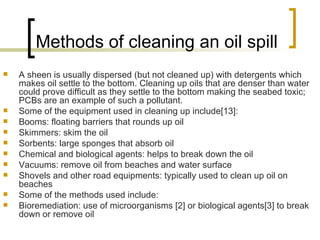 Methods of cleaning an oil spill  A sheen is usually dispersed (but not cleaned up) with detergents which makes oil settle to the bottom. Cleaning up oils that are denser than water could prove difficult as they settle to the bottom making the seabed toxic; PCBs are an example of such a pollutant. Some of the equipment used in cleaning up include[13]: Booms: floating barriers that rounds up oil  Skimmers: skim the oil  Sorbents: large sponges that absorb oil  Chemical and biological agents: helps to break down the oil  Vacuums: remove oil from beaches and water surface  Shovels and other road equipments: typically used to clean up oil on beaches  Some of the methods used include: Bioremediation: use of microorganisms [2] or biological agents[3] to break down or remove oil  