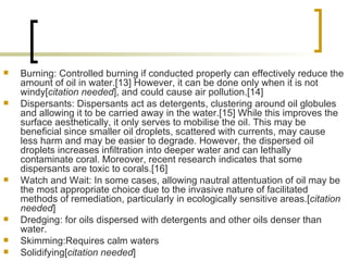 Burning: Controlled burning if conducted properly can effectively reduce the amount of oil in water.[13] However, it can be done only when it is not windy[ citation needed ], and could cause air pollution.[14]  Dispersants: Dispersants act as detergents, clustering around oil globules and allowing it to be carried away in the water.[15] While this improves the surface aesthetically, it only serves to mobilise the oil. This may be beneficial since smaller oil droplets, scattered with currents, may cause less harm and may be easier to degrade. However, the dispersed oil droplets increases infiltration into deeper water and can lethally contaminate coral. Moreover, recent research indicates that some dispersants are toxic to corals.[16]  Watch and Wait: In some cases, allowing nautral attentuation of oil may be the most appropriate choice due to the invasive nature of facilitated methods of remediation, particularly in ecologically sensitive areas.[ citation needed ]  Dredging: for oils dispersed with detergents and other oils denser than water.  Skimming:Requires calm waters  Solidifying[ citation needed ]  