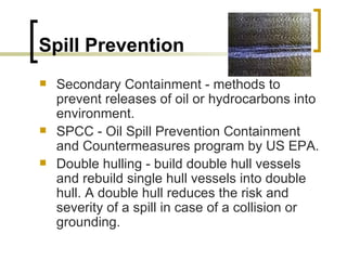 Spill Prevention Secondary Containment - methods to prevent releases of oil or hydrocarbons into environment.  SPCC - Oil Spill Prevention Containment and Countermeasures program by US EPA.  Double hulling - build double hull vessels and rebuild single hull vessels into double hull. A double hull reduces the risk and severity of a spill in case of a collision or grounding.  