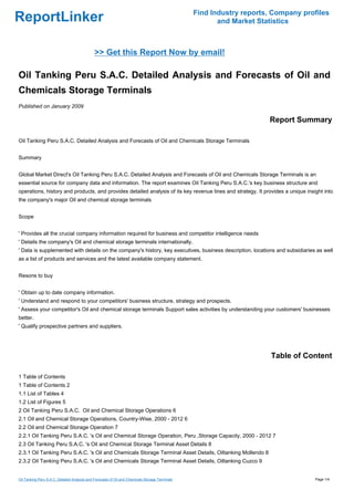 Find Industry reports, Company profiles
ReportLinker                                                                                            and Market Statistics



                                              >> Get this Report Now by email!

Oil Tanking Peru S.A.C. Detailed Analysis and Forecasts of Oil and
Chemicals Storage Terminals
Published on January 2009

                                                                                                                      Report Summary

Oil Tanking Peru S.A.C. Detailed Analysis and Forecasts of Oil and Chemicals Storage Terminals


Summary


Global Market Direct's Oil Tanking Peru S.A.C. Detailed Analysis and Forecasts of Oil and Chemicals Storage Terminals is an
essential source for company data and information. The report examines Oil Tanking Peru S.A.C.'s key business structure and
operations, history and products, and provides detailed analysis of its key revenue lines and strategy. It provides a unique insight into
the company's major Oil and chemical storage terminals


Scope


' Provides all the crucial company information required for business and competitor intelligence needs
' Details the company's Oil and chemical storage terminals internationally.
' Data is supplemented with details on the company's history, key executives, business description, locations and subsidiaries as well
as a list of products and services and the latest available company statement.


Resons to buy


' Obtain up to date company information.
' Understand and respond to your competitors' business structure, strategy and prospects.
' Assess your competitor's Oil and chemical storage terminals Support sales activities by understanding your customers' businesses
better.
' Qualify prospective partners and suppliers.




                                                                                                                       Table of Content

1 Table of Contents
1 Table of Contents 2
1.1 List of Tables 4
1.2 List of Figures 5
2 Oil Tanking Peru S.A.C. Oil and Chemical Storage Operations 6
2.1 Oil and Chemical Storage Operations, Country-Wise, 2000 - 2012 6
2.2 Oil and Chemical Storage Operation 7
2.2.1 Oil Tanking Peru S.A.C. 's Oil and Chemical Storage Operation, Peru ,Storage Capacity, 2000 - 2012 7
2.3 Oil Tanking Peru S.A.C. 's Oil and Chemical Storage Terminal Asset Details 8
2.3.1 Oil Tanking Peru S.A.C. 's Oil and Chemicals Storage Terminal Asset Details, Oiltanking Mollendo 8
2.3.2 Oil Tanking Peru S.A.C. 's Oil and Chemicals Storage Terminal Asset Details, Oiltanking Cuzco 9


Oil Tanking Peru S.A.C. Detailed Analysis and Forecasts of Oil and Chemicals Storage Terminals                                     Page 1/4
 