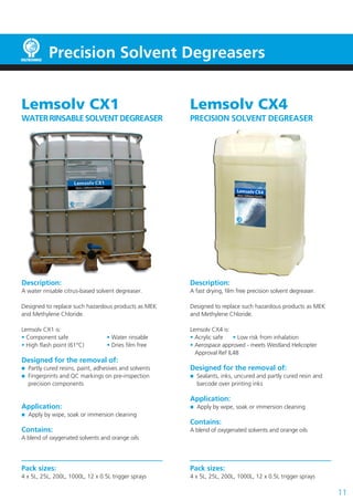 Lemsolv CX1
WATERRINSABLESOLVENT DEGREASER
Description:
A water rinsable citrus-based solvent degreaser.
Designed to replace such hazardous products as MEK
and Methylene Chloride.
Lemsolv CX1 is:
• Component safe 		 • Water rinsable
• High flash point (61°C)		 • Dries film free
Designed for the removal of:
	 Partly cured resins, paint, adhesives and solvents
	 Fingerprints and QC markings on pre-inspection
	 precision components
Application:
	 Apply by wipe, soak or immersion cleaning
Contains:
A blend of oxygenated solvents and orange oils
Pack sizes:
4 x 5L, 25L, 200L, 1000L, 12 x 0.5L trigger sprays
Lemsolv CX4
PRECISION SOLVENT DEGREASER
Description:
A fast drying, film free precision solvent degreaser.
Designed to replace such hazardous products as MEK
and Methylene Chloride.
Lemsolv CX4 is:
• Acrylic safe	 • Low risk from inhalation
• Aerospace approved - meets Westland Helicopter
Approval Ref IL48
Designed for the removal of:
	 Sealants, inks, uncured and partly cured resin and
	 barcode over printing inks
Application:
	 Apply by wipe, soak or immersion cleaning
Contains:
A blend of oxygenated solvents and orange oils
Pack sizes:
4 x 5L, 25L, 200L, 1000L, 12 x 0.5L trigger sprays
Precision Solvent Degreasers
11
 