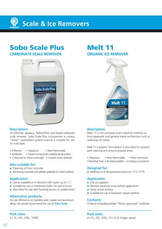 Scale & Ice Removers
12
Melt 11
ORGANIC ICE REMOVER
Description:
Melt 11 is non-corrosive and is ideal for melting ice
from pipework and general metal architecture such as
walkways on oilrigs.
Melt 11’s organic formulation is also ideal for general
path clearing and around grassed areas.
• Aqueous	 • Non-flammable	 • Non-corrosive
• Residue free	 • Biodegradable - no bioaccumulation	
	
Designed for:
	 Melting ice at temperatures down to -11˚C (11˚F).
Application:
	 Use as supplied
	 Remove excessive snow before application
	 Spray across surface
	 Suitable for use in backpack sprays systems
Contains:
A blend of biodegradable “Plonor approved” materials
Pack sizes:
4 x 5L, 20L, 200L, 12 x 0.5L trigger sprays
Sobo Scale Plus
CARBONATE SCALE REMOVER
Description:
An effective, aqueous, Hydrochloric acid based carbonate
scale remover. Sobo Scale Plus incorporates a unique
“Green” passivation system making it suitable for use
on mild steel.
• Effective 	 • Aqueous	 • Non-flammable
• Inhibited	 • Fewer fumes than traditional descalers
• Coloured to show coverage	 • Creates foam blanket
Also suitable for:
	 Cleaning oil from concrete		
	 Removing concrete and plaster splashes on hard surfaces
Application:
	 Use as supplied or in dilutions with water up to 1:1
	 Suitable for use in immersion baths for over 6 hours
	 Also ideal for use with foaming lances on scaled metal
Alternative products:
For use offshore or on stainless steel, copper and aluminium
alloys, we would recommend the use of Sobo Scale
Pack sizes:
4 x 5L, 25L, 200L, 1000L
 