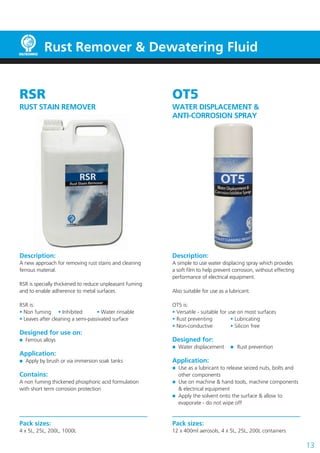 13
RSR
RUST STAIN REMOVER
Description:
A new approach for removing rust stains and cleaning
ferrous material.
RSR is specially thickened to reduce unpleasant fuming
and to enable adherence to metal surfaces.
RSR is:
• Non fuming	 • Inhibited	 • Water rinsable
• Leaves after cleaning a semi-passivated surface
Designed for use on:
	 Ferrous alloys
Application:
	 Apply by brush or via immersion soak tanks
Contains:
A non fuming thickened phosphoric acid formulation
with short term corrosion protection
Pack sizes:
4 x 5L, 25L, 200L, 1000L
OT5
WATER DISPLACEMENT &
ANTI-CORROSION SPRAY
Description:
A simple to use water displacing spray which provides
a soft film to help prevent corrosion, without effecting
performance of electrical equipment.
Also suitable for use as a lubricant.
OT5 is:
• Versatile - suitable for use on most surfaces
• Rust preventing	 • Lubricating
• Non-conductive	 • Silicon free
Designed for:
	 Water displacement	  Rust prevention
Application:
	 Use as a lubricant to release seized nuts, bolts and
	 other components
	 Use on machine & hand tools, machine components
	 & electrical equipment
	 Apply the solvent onto the surface & allow to
	 evaporate - do not wipe off
Pack sizes:
12 x 400ml aerosols, 4 x 5L, 25L, 200L containers
Rust Remover & Dewatering Fluid
 