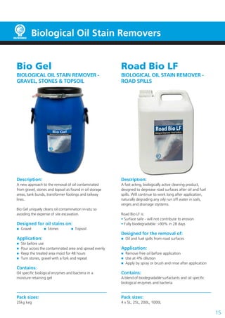 15
Biological Oil Stain Removers
Bio Gel
BIOLOGICAL OIL STAIN REMOVER -
GRAVEL, STONES & TOPSOIL
Description:
A new approach to the removal of oil contaminated
from gravel, stones and topsoil as found in oil storage
areas, tank bunds, transformer footings and railway
lines.
Bio Gel uniquely cleans oil contamination in-situ so
avoiding the expense of site excavation.
Designed for oil stains on:
	 Gravel	  Stones	  Topsoil
Application:
	 Stir before use
	 Pour across the contaminated area and spread evenly
	 Keep the treated area moist for 48 hours
	 Turn stones, gravel with a fork and repeat
Contains:
Oil specific biological enzymes and bacteria in a
moisture retaining gel
Pack sizes:
25kg keg
Road Bio LF
BIOLOGICAL OIL STAIN REMOVER -
ROAD SPILLS
Description:
A fast acting, biologically active cleaning product,
designed to degrease road surfaces after oil and fuel
spills. Will continue to work long after application,
naturally degrading any oily run off water in soils,
verges and drainage stystems.
Road Bio LF is:
• Surface safe - will not contribute to erosion
• Fully biodegradable: >90% in 28 days
Designed for the removal of:
	 Oil and fuel spills from road surfaces
Application:
	 Remove free oil before application
	 Use at 4% dilution
	 Apply by spray or brush and rinse after application
Contains:
A blend of biodegradable surfactants and oil specific
biological enzymes and bacteria
Pack sizes:
4 x 5L, 25L, 200L, 1000L
 