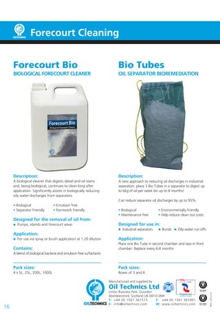 Manufactured and supplied by
Oil Technics Ltd
Linton Business Park, Gourdon
Aberdeenshire, Scotland UK DD10 0NH
T:		 +44 (0) 1561 361515	 F:		 +44 (0) 1561 361001
E: 	info@oiltechnics.com	 W:	 www.oiltechnics.com
16
REV.201213
Bio Tubes
OIL SEPARATOR BIOREMEDIATION
Description:
A new approach to reducing oil discharges in industrial
separators: place 3 Bio Tubes in a separator to digest up
to 6kg of oil per week for up to 8 months!
Can reduce separator oil discharges by up to 95%.
• Biological		 • Environmentally friendly	
• Maintenance free	 • Help reduce clean out costs
Designed for use in:
	 Industrial separators  Bunds  Oily water run offs
Application:
Place one Bio Tube in second chamber and two in third
chamber. Replace every 6-8 months
Pack sizes:
Boxes of 3 and 6
Forecourt Cleaning
Forecourt Bio
BIOLOGICAL FORECOURT CLEANER
Description:
A biological cleaner that digests diesel and oil stains
and, being biological, continues to clean long after
application. Significantly assists in biologically reducing
oily water discharges from separators.
• Biological		 • Emulsion free	
• Separator Friendly	 • Paintwork friendly
Designed for the removal of oil from:
	 Pumps, islands and forecourt areas
Application:
	 For use via spray or brush application at 1:20 dilution
Contains:
A blend of biological bacteria and emulsion free surfactants
Pack sizes:
4 x 5L, 25L, 200L, 1000L
 