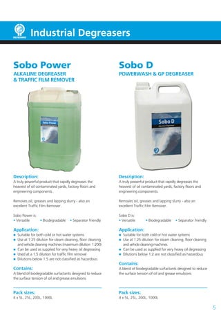 Sobo Power
ALKALINE DEGREASER
& TRAFFIC FILM REMOVER
Description:
A truly powerful product that rapidly degreases the
heaviest of oil contaminated yards, factory floors and
engineering components .
Removes oil, greases and lapping slurry - also an
excellent Traffic Film Remover.
Sobo Power is:
• Versatile 	 • Biodegradable	 • Separator friendly
Application:
	 Suitable for both cold or hot water systems
	 Use at 1:25 dilution for steam cleaning, floor cleaning
	 and vehicle cleaning machines (maximum dilution: 1:200)
	 Can be used as supplied for very heavy oil degreasing
	 Used at a 1:5 dilution for traffic film removal
	 Dilutions below 1:5 are not classified as hazardous
Contains:
A blend of biodegradable surfactants designed to reduce
the surface tension of oil and grease emulsions
Pack sizes:
4 x 5L, 25L, 200L, 1000L
5
Sobo D
POWERWASH & GP DEGREASER
Description:
A truly powerful product that rapidly degreases the
heaviest of oil contaminated yards, factory floors and
engineering components.
Removes oil, greases and lapping slurry - also an
excellent Traffic Film Remover.
Sobo D is:
• Versatile 	 • Biodegradable	 • Separator friendly
Application:
	 Suitable for both cold or hot water systems
	 Use at 1:25 dilution for steam cleaning, floor cleaning
	 and vehicle cleaning machines
	 Can be used as supplied for very heavy oil degreasing
	 Dilutions below 1:2 are not classified as hazardous
Contains:
A blend of biodegradable surfactants designed to reduce
the surface tension of oil and grease emulsions
Pack sizes:
4 x 5L, 25L, 200L, 1000L
Industrial Degreasers
 