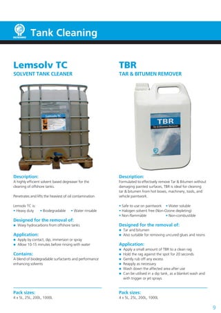 Tank Cleaning
Lemsolv TC
SOLVENT TANK CLEANER
Description:
A highly efficient solvent based degreaser for the
cleaning of offshore tanks.
Penetrates and lifts the heaviest of oil contamination.
Lemsolv TC is:
• Heavy duty	 • Biodegradable	 • Water rinsable
Designed for the removal of:
	 Waxy hydrocarbons from offshore tanks
Application:
	 Apply by contact, dip, immersion or spray
	 Allow 10-15 minutes before rinsing with water
Contains:
A blend of biodegradable surfactants and performance
enhancing solvents
Pack sizes:
4 x 5L, 25L, 200L, 1000L
9
TBR
TAR & BITUMEN REMOVER
Description:
Formulated to effectively remove Tar & Bitumen without
damaging painted surfaces, TBR is ideal for cleaning
tar & bitumen from hot boxes, machinery, tools, and
vehicle paintwork.
• Safe to use on paintwork	 • Water soluble
• Halogen solvent free (Non-Ozone depleting)
• Non-flammable	 • Non-combustible
Designed for the removal of:
	 Tar and bitumen
	 Also suitable for removing uncured glues and resins
Application:
	 Apply a small amount of TBR to a clean rag
	 Hold the rag against the spot for 20 seconds
	 Gently rub off any excess
	 Reapply as necessary
	 Wash down the affected area after use
	 Can be utilised in a dip tank, as a blanket wash and
	 with trigger or jet sprays
Pack sizes:
4 x 5L, 25L, 200L, 1000L
 