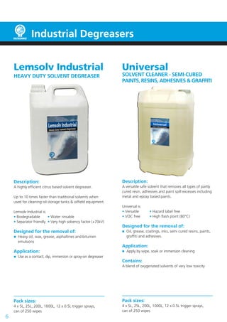 Universal
SOLVENT CLEANER - SEMI-CURED
PAINTS, RESINS, ADHESIVES & GRAFFITI
Description:
A versatile safe solvent that removes all types of partly
cured resin, adhesives and paint spill excesses including
metal and epoxy based paints.
Universal is:
• Versatile	 • Hazard label free
• VOC free 	 • High flash point (80°C)
Designed for the removal of:
	 Oil, grease, coatings, inks, semi cured resins, paints,
	 graffiti and adhesives.
Application:
	 Apply by wipe, soak or immersion cleaning
Contains:
A blend of oxygenated solvents of very low toxicity
Pack sizes:
4 x 5L, 25L, 200L, 1000L, 12 x 0.5L trigger sprays,
can of 250 wipes
6
Lemsolv Industrial
HEAVY DUTY SOLVENT DEGREASER
Description:
A highly efficient citrus based solvent degreaser.
Up to 10 times faster than traditional solvents when
used for cleaning oil storage tanks & oilfield equipment.
Lemsolv Industrial is:
• Biodegradable	 • Water rinsable
• Separator friendly	 • Very high solvency factor (+70kV)
Designed for the removal of:
	 Heavy oil, wax, grease, asphaltines and bitumen
	emulsions
Application:
	 Use as a contact, dip, immersion or spray-on degreaser
Pack sizes:
4 x 5L, 25L, 200L, 1000L, 12 x 0.5L trigger sprays,
can of 250 wipes
Industrial Degreasers
 