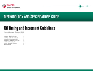 [OIL ]
METHODOLOGY AND SPECIFICATIONS GUIDE
OilTiming and Increment Guidelines
(Latest Update: August 2015)
EUROPE OIL TIMING GUIDELINES	 2
EUROPE OIL INCREMENT GUIDELINES	 3
AMERICAS OIL TIMING GUIDELINES	 4
AMERICAS OIL INCREMENT GUIDELINES	 5
ASIA OIL TIMING GUIDELINES	 7
ASIA OIL INCREMENT GUIDELINES	 8
REVISION HISTORY	 9
 