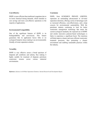 Cost-Effective
DOPE is more efficient than traditional coagulants due to
its lower chemical dosing demands, which translate to
cost savings and more cost-effective operations in the
majority of applications.
Environmental Compatibility
One of the significant features of DOPE is its
biodegradability and non-toxicity. This feature
guarantees that its application leaves little or no
ecological footprint, hence making it an environmentally
friendly oil-water separation solution.
Versatility
DOPE is very effective across a broad spectrum of
disparate pH conditions and salinity, thus making it
highly suitable for treatment of disparate petroleum
wastewater streams across various industrial
environments.
Conclusion
DOPE, from GCHEMICS PRIVATE LIMITED,
represents an outstanding advancement in oil-water
separation chemistry, offering a series of advantages such
as increased efficiency, cost-effectiveness, and a deep
concern for environmental sustainability. With the
petroleum industry continuing to look for better
wastewater management technology that meets the
current ecological standards, the expected use of DOPE
and similar innovative polymer-based technologies is
likely to experience a significant boost. The transition
will help improve cleaner and more efficient wastewater
treatment processes, thus promoting a cleaner
environment and enabling sustainable practices within
the industry.
Reference: Advances in Oil-Water Separation Chemistry. Internal Research and Development Report.
 
