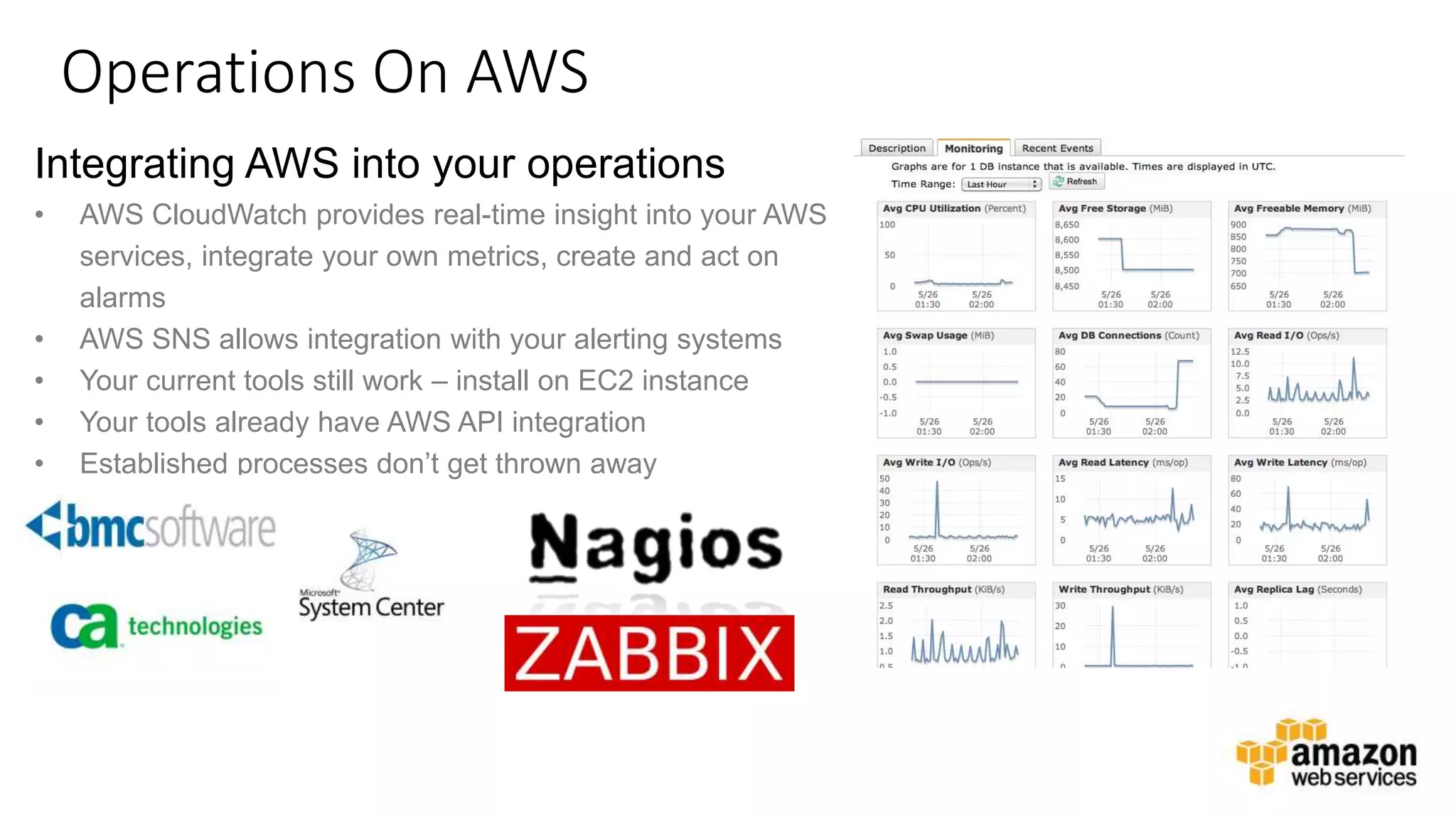 v
Operations On AWS
Integrating AWS into your operations
• AWS CloudWatch provides real-time insight into your AWS
services, integrate your own metrics, create and act on
alarms
• AWS SNS allows integration with your alerting systems
• Your current tools still work – install on EC2 instance
• Your tools already have AWS API integration
• Established processes don’t get thrown away
 