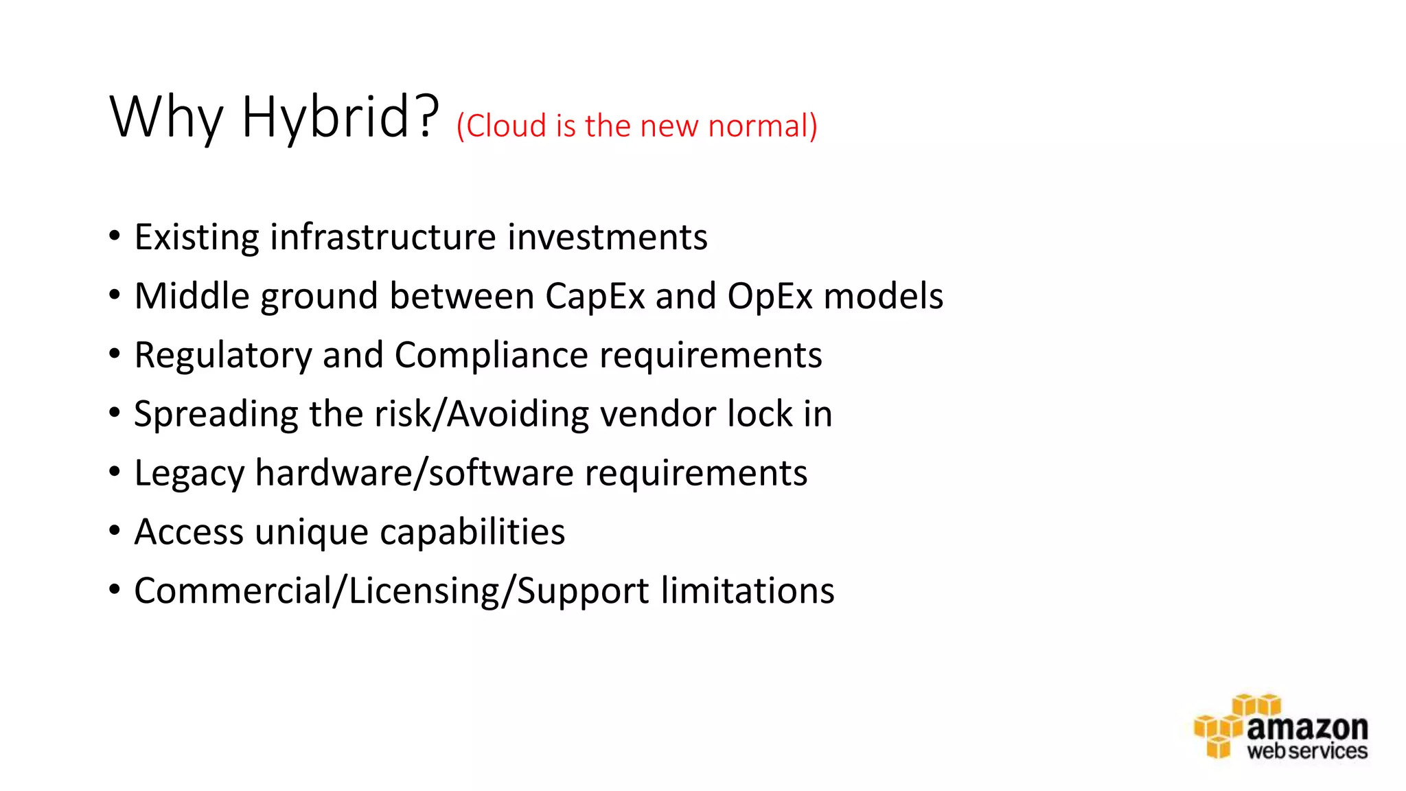 v
Why Hybrid? (Cloud is the new normal)
• Existing infrastructure investments
• Middle ground between CapEx and OpEx models
• Regulatory and Compliance requirements
• Spreading the risk/Avoiding vendor lock in
• Legacy hardware/software requirements
• Access unique capabilities
• Commercial/Licensing/Support limitations
 