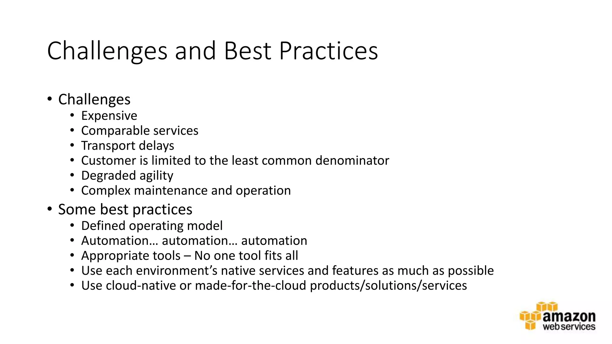 v
Challenges and Best Practices
• Challenges
• Expensive
• Comparable services
• Transport delays
• Customer is limited to the least common denominator
• Degraded agility
• Complex maintenance and operation
• Some best practices
• Defined operating model
• Automation… automation… automation
• Appropriate tools – No one tool fits all
• Use each environment’s native services and features as much as possible
• Use cloud-native or made-for-the-cloud products/solutions/services
 