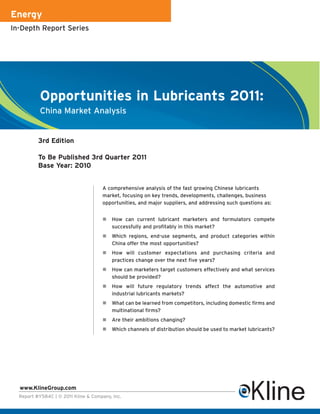 Energy
In-Depth Report Series




           Opportunities in Lubricants 2011:
           China Market Analysis


          3rd Edition

          To Be Published 3rd Quarter 2011
          Base Year: 2010


                                     A comprehensive analysis of the fast growing Chinese lubricants
                                     market, focusing on key trends, developments, challenges, business
                                     opportunities, and major suppliers, and addressing such questions as:


                                        How can current lubricant marketers and formulators compete
                                         successfully and profitably in this market?
                                        Which regions, end-use segments, and product categories within
                                         China offer the most opportunities?
                                        How will customer expectations and purchasing criteria and
                                         practices change over the next five years?
                                        How can marketers target customers effectively and what services
                                         should be provided?
                                        How will future regulatory trends affect the automotive and
                                         industrial lubricants markets?
                                        What can be learned from competitors, including domestic firms and
                                         multinational firms?
                                        Are their ambitions changing?
                                        Which channels of distribution should be used to market lubricants?




  www.KlineGroup.com
  Report #Y584C | © 2011 Kline & Company, Inc.
 