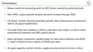 © IEA 2018
Conclusions
• Robust world oil demand growth to 2023 driven mainly by petrochemicals.
• Non-OPEC output growth exceeds demand increase through 2020.
• US, Brazil, Canada, Norway dominate growth. New infrastructure investments
relieve US export bottlenecks.
• US crude finds new markets as refiners seek light, low sulphur crude to meet
petrochemical demand and IMO specifications.
• More upstream investment needed today to meet future demand and offset
3 mb/d of declines from mature oil fields each year.
• As spare capacity cushion shrinks, supply security concerns remain critical.
 