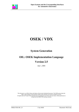 Open Systems and the Corresponding Interfaces
                                                  for Automotive Electronics




                                      OSEK / VDX

                                       System Generation

            OIL: OSEK Implementation Language
                                                  Version 2.5
                                                        July 1, 2004




         This document is an official release and replaces all previously distributed documents. The OSEK group retains the
                   right to make changes to this document without notice and does not accept any liability for errors.
        All rights reserved. No part of this document may be reproduced, in any form or by any means, without permission in
                                            writing from the OSEK/VDX steering committee.




OSEK/VDX OIL 2.5                                        © by OSEK                                           Document: OIL25.doc
 