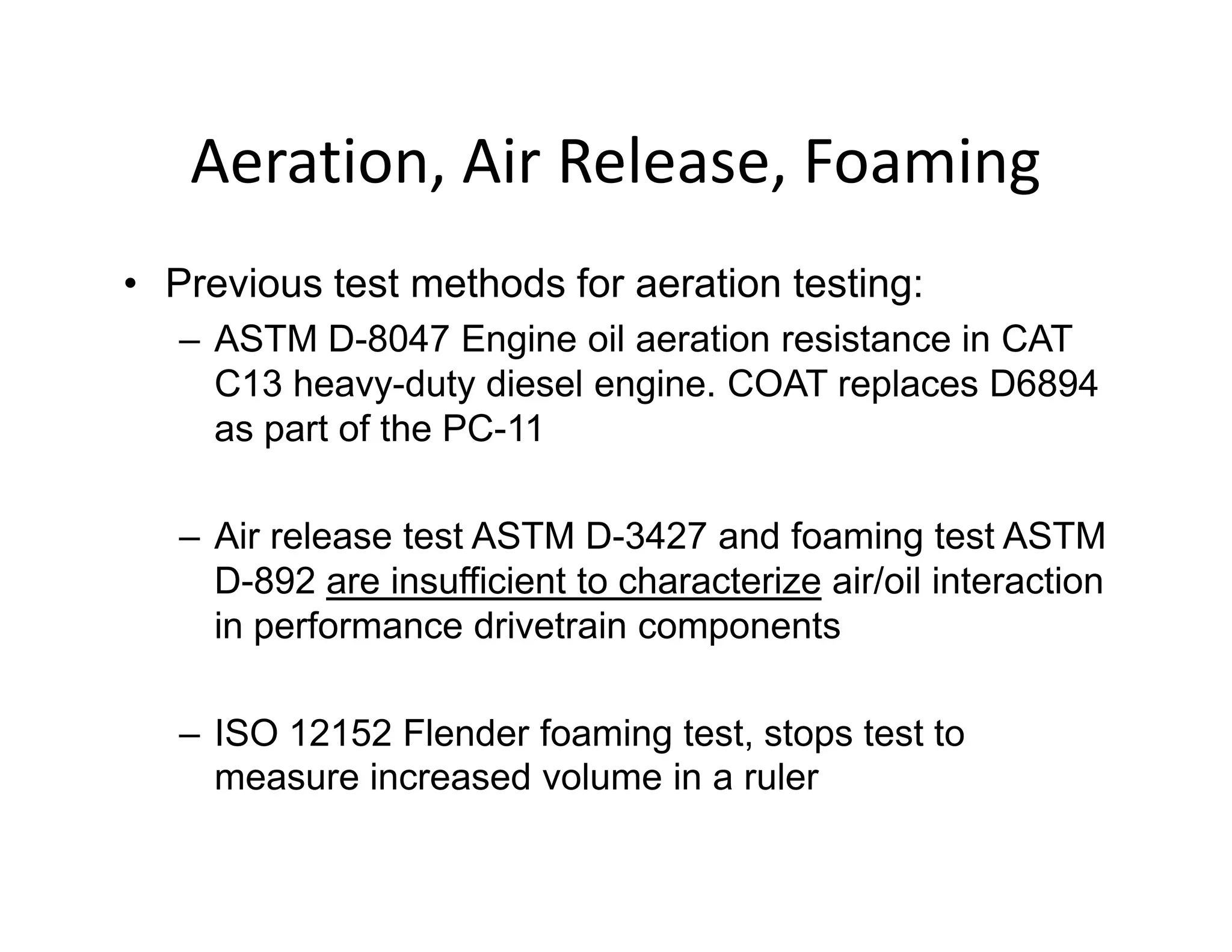 Aeration, Air Release, Foaming
• Previous test methods for aeration testing:
– ASTM D-8047 Engine oil aeration resistance in CAT
C13 heavy-duty diesel engine. COAT replaces D6894
as part of the PC-11
– Air release test ASTM D-3427 and foaming test ASTM
D-892 are insufficient to characterize air/oil interaction
in performance drivetrain components
– ISO 12152 Flender foaming test, stops test to
measure increased volume in a ruler
 